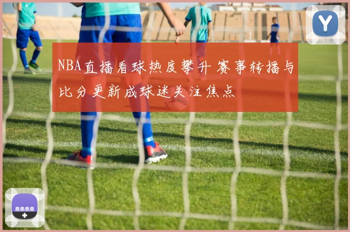 NBA直播看球热度攀升 赛事转播与比分更新成球迷关注焦点