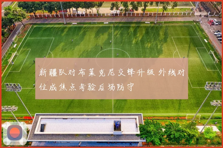 新疆队对布莱克尼交锋升级 外线对位成焦点考验后场防守