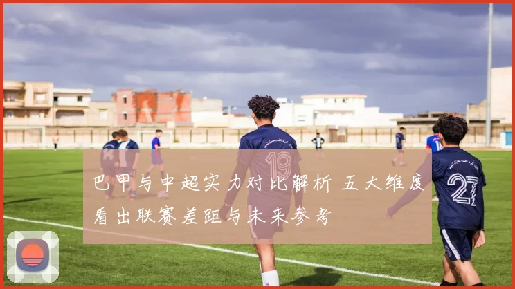 巴甲与中超实力对比解析 五大维度看出联赛差距与未来参考