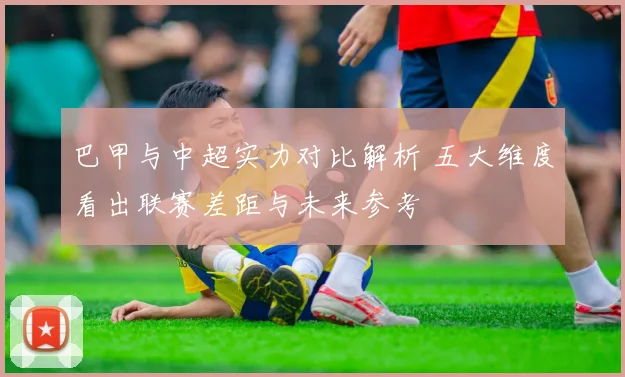 巴甲与中超实力对比解析 五大维度看出联赛差距与未来参考