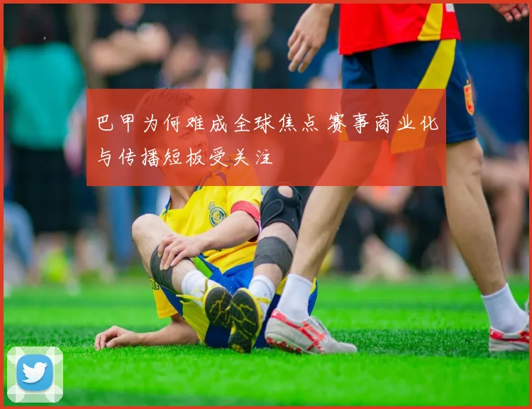 巴甲为何难成全球焦点 赛事商业化与传播短板受关注